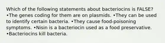 Which of the following statements about bacteriocins is FALSE? •The genes coding for them are on plasmids. •They can be used to identify certain bacteria. •They cause food-poisoning symptoms. •Nisin is a bacteriocin used as a food preservative. •Bacteriocins kill bacteria.