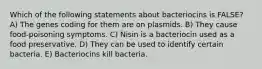 Which of the following statements about bacteriocins is FALSE? A) The genes coding for them are on plasmids. B) They cause food-poisoning symptoms. C) Nisin is a bacteriocin used as a food preservative. D) They can be used to identify certain bacteria. E) Bacteriocins kill bacteria.