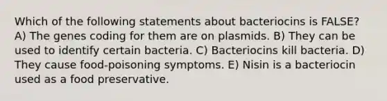 Which of the following statements about bacteriocins is FALSE? A) The genes coding for them are on plasmids. B) They can be used to identify certain bacteria. C) Bacteriocins kill bacteria. D) They cause food-poisoning symptoms. E) Nisin is a bacteriocin used as a food preservative.