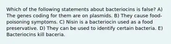 Which of the following statements about bacteriocins is false? A) The genes coding for them are on plasmids. B) They cause food-poisoning symptoms. C) Nisin is a bacteriocin used as a food preservative. D) They can be used to identify certain bacteria. E) Bacteriocins kill baceria.