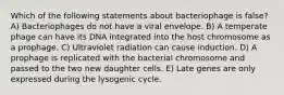 Which of the following statements about bacteriophage is false? A) Bacteriophages do not have a viral envelope. B) A temperate phage can have its DNA integrated into the host chromosome as a prophage. C) Ultraviolet radiation can cause induction. D) A prophage is replicated with the bacterial chromosome and passed to the two new daughter cells. E) Late genes are only expressed during the lysogenic cycle.