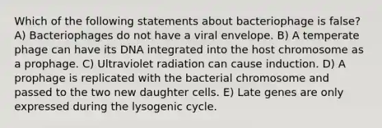 Which of the following statements about bacteriophage is false? A) Bacteriophages do not have a viral envelope. B) A temperate phage can have its DNA integrated into the host chromosome as a prophage. C) Ultraviolet radiation can cause induction. D) A prophage is replicated with the bacterial chromosome and passed to the two new daughter cells. E) Late genes are only expressed during the lysogenic cycle.