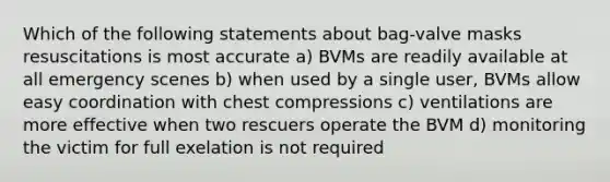 Which of the following statements about bag-valve masks resuscitations is most accurate a) BVMs are readily available at all emergency scenes b) when used by a single user, BVMs allow easy coordination with chest compressions c) ventilations are more effective when two rescuers operate the BVM d) monitoring the victim for full exelation is not required