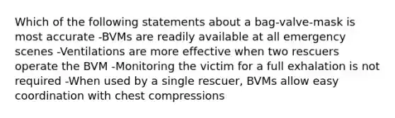 Which of the following statements about a bag-valve-mask is most accurate -BVMs are readily available at all emergency scenes -Ventilations are more effective when two rescuers operate the BVM -Monitoring the victim for a full exhalation is not required -When used by a single rescuer, BVMs allow easy coordination with chest compressions