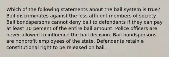 Which of the following statements about the bail system is true? Bail discriminates against the less affluent members of society. Bail bondspersons cannot deny bail to defendants if they can pay at least 10 percent of the entire bail amount. Police officers are never allowed to influence the bail decision. Bail bondspersons are nonprofit employees of the state. Defendants retain a constitutional right to be released on bail.