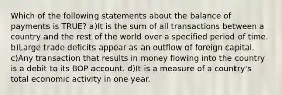 Which of the following statements about the balance of payments is TRUE? a)It is the sum of all transactions between a country and the rest of the world over a specified period of time. b)Large trade deficits appear as an outflow of foreign capital. c)Any transaction that results in money flowing into the country is a debit to its BOP account. d)It is a measure of a country's total economic activity in one year.