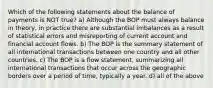 Which of the following statements about the balance of payments is NOT true? a) Although the BOP must always balance in theory, in practice there are substantial imbalances as a result of statistical errors and misreporting of current account and financial account flows. b) The BOP is the summary statement of all international transactions between one country and all other countries. c) The BOP is a flow statement, summarizing all international transactions that occur across the geographic borders over a period of time, typically a year. d) all of the above