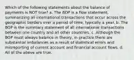 Which of the following statements about the balance of payments is NOT true? a. The BOP is a flow statement, summarizing all international transactions that occur across the geographic borders over a period of time, typically a year. b. The BOP is the summary statement of all international transactions between one country and all other countries. c. Although the BOP must always balance in theory, in practice there are substantial imbalances as a result of statistical errors and misreporting of current account and financial account flows. d. All of the above are true.