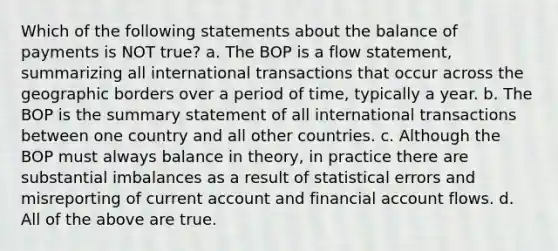 Which of the following statements about the balance of payments is NOT true? a. The BOP is a flow statement, summarizing all international transactions that occur across the geographic borders over a period of time, typically a year. b. The BOP is the summary statement of all international transactions between one country and all other countries. c. Although the BOP must always balance in theory, in practice there are substantial imbalances as a result of statistical errors and misreporting of current account and financial account flows. d. All of the above are true.