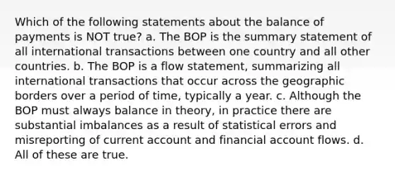 Which of the following statements about the balance of payments is NOT true? a. The BOP is the summary statement of all international transactions between one country and all other countries. b. The BOP is a flow statement, summarizing all international transactions that occur across the geographic borders over a period of time, typically a year. c. Although the BOP must always balance in theory, in practice there are substantial imbalances as a result of statistical errors and misreporting of current account and financial account flows. d. All of these are true.