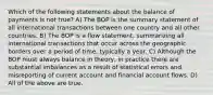 Which of the following statements about the balance of payments is not true? A) The BOP is the summary statement of all international transactions between one country and all other countries. B) The BOP is a flow statement, summarizing all international transactions that occur across the geographic borders over a period of time, typically a year. C) Although the BOP must always balance in theory, in practice there are substantial imbalances as a result of statistical errors and misreporting of current account and financial account flows. D) All of the above are true.