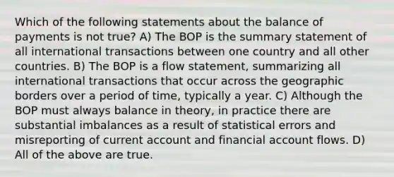 Which of the following statements about the balance of payments is not true? A) The BOP is the summary statement of all international transactions between one country and all other countries. B) The BOP is a flow statement, summarizing all international transactions that occur across the geographic borders over a period of time, typically a year. C) Although the BOP must always balance in theory, in practice there are substantial imbalances as a result of statistical errors and misreporting of current account and financial account flows. D) All of the above are true.