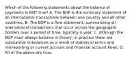 Which of the following statements about the balance of payments is NOT true? A. The BOP is the summary statement of all international transactions between one country and all other countries. B. The BOP is a flow statement, summarizing all international transactions that occur across the geographic borders over a period of time, typically a year. C. Although the BOP must always balance in theory, in practice there are substantial imbalances as a result of statistical errors and misreporting of current account and financial account flows. D. All of the above are true.