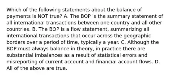 Which of the following statements about the balance of payments is NOT true? A. The BOP is the summary statement of all international transactions between one country and all other countries. B. The BOP is a flow statement, summarizing all international transactions that occur across the geographic borders over a period of time, typically a year. C. Although the BOP must always balance in theory, in practice there are substantial imbalances as a result of statistical errors and misreporting of current account and financial account flows. D. All of the above are true.