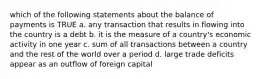 which of the following statements about the balance of payments is TRUE a. any transaction that results in flowing into the country is a debt b. it is the measure of a country's economic activity in one year c. sum of all transactions between a country and the rest of the world over a period d. large trade deficits appear as an outflow of foreign capital