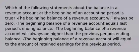 Which of the following statements about the balance in a revenue account at the beginning of an accounting period is true? -The beginning balance of a revenue account will always be zero. -The beginning balance of a revenue account equals last period's ending balance. -The beginning balance of a revenue account will always be higher than the previous periods ending balance. -The beginning balance of a revenue account will equal to the amount of retained earnings for the previous period.