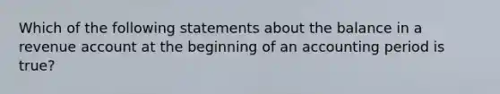 Which of the following statements about the balance in a revenue account at the beginning of an accounting period is true?