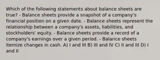 Which of the following statements about balance sheets are true? - Balance sheets provide a snapshot of a company's financial position on a given date. - Balance sheets represent the relationship between a company's assets, liabilities, and stockholders' equity. - Balance sheets provide a record of a company's earnings over a given period. - Balance sheets itemize changes in cash. A) I and III B) III and IV C) II and III D) I and II