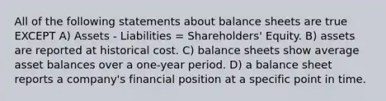 All of the following statements about balance sheets are true EXCEPT A) Assets - Liabilities = Shareholders' Equity. B) assets are reported at historical cost. C) balance sheets show average asset balances over a one-year period. D) a balance sheet reports a company's financial position at a specific point in time.