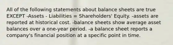 All of the following statements about balance sheets are true EXCEPT -Assets - Liabilities = Shareholders' Equity. -assets are reported at historical cost. -balance sheets show average asset balances over a one-year period. -a balance sheet reports a company's financial position at a specific point in time.