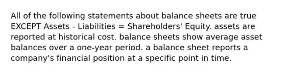 All of the following statements about balance sheets are true EXCEPT Assets - Liabilities = Shareholders' Equity. assets are reported at historical cost. balance sheets show average asset balances over a one-year period. a balance sheet reports a company's financial position at a specific point in time.