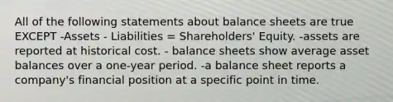 All of the following statements about balance sheets are true EXCEPT -Assets - Liabilities = Shareholders' Equity. -assets are reported at historical cost. - balance sheets show average asset balances over a one-year period. -a balance sheet reports a company's financial position at a specific point in time.