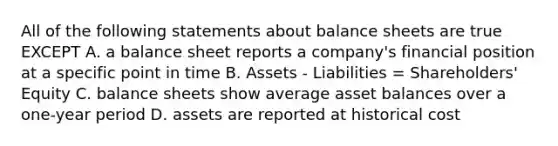 All of the following statements about balance sheets are true EXCEPT A. a balance sheet reports a company's financial position at a specific point in time B. Assets - Liabilities = Shareholders' Equity C. balance sheets show average asset balances over a one-year period D. assets are reported at historical cost