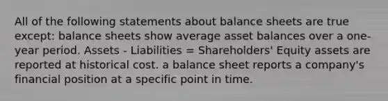 All of the following statements about balance sheets are true except: balance sheets show average asset balances over a one-year period. Assets - Liabilities = Shareholders' Equity assets are reported at historical cost. a balance sheet reports a company's financial position at a specific point in time.