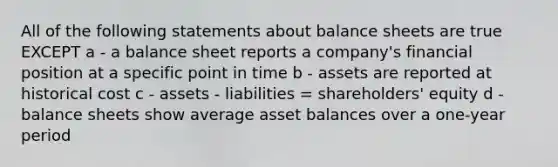 All of the following statements about balance sheets are true EXCEPT a - a balance sheet reports a company's financial position at a specific point in time b - assets are reported at historical cost c - assets - liabilities = shareholders' equity d - balance sheets show average asset balances over a one-year period