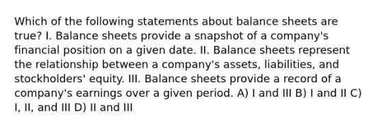 Which of the following statements about balance sheets are true? I. Balance sheets provide a snapshot of a company's financial position on a given date. II. Balance sheets represent the relationship between a company's assets, liabilities, and stockholders' equity. III. Balance sheets provide a record of a company's earnings over a given period. A) I and III B) I and II C) I, II, and III D) II and III