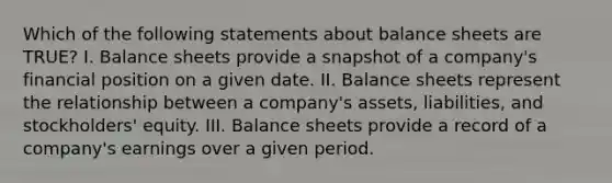 Which of the following statements about balance sheets are TRUE? I. Balance sheets provide a snapshot of a company's financial position on a given date. II. Balance sheets represent the relationship between a company's assets, liabilities, and stockholders' equity. III. Balance sheets provide a record of a company's earnings over a given period.