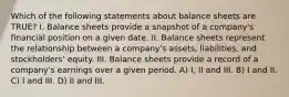 Which of the following statements about balance sheets are TRUE? I. Balance sheets provide a snapshot of a company's financial position on a given date. II. Balance sheets represent the relationship between a company's assets, liabilities, and stockholders' equity. III. Balance sheets provide a record of a company's earnings over a given period. A) I, II and III. B) I and II. C) I and III. D) II and III.