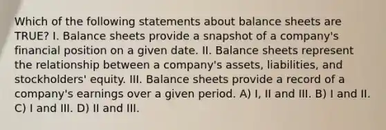 Which of the following statements about balance sheets are TRUE? I. Balance sheets provide a snapshot of a company's financial position on a given date. II. Balance sheets represent the relationship between a company's assets, liabilities, and stockholders' equity. III. Balance sheets provide a record of a company's earnings over a given period. A) I, II and III. B) I and II. C) I and III. D) II and III.