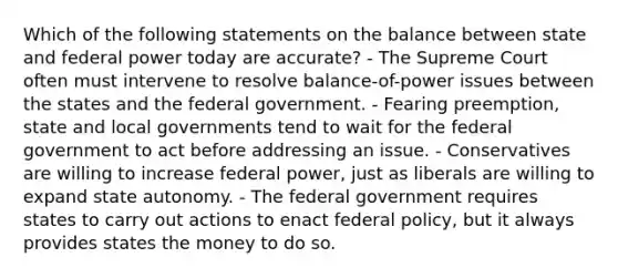 Which of the following statements on the balance between state and federal power today are accurate? - The Supreme Court often must intervene to resolve balance-of-power issues between the states and the federal government. - Fearing preemption, state and local governments tend to wait for the federal government to act before addressing an issue. - Conservatives are willing to increase federal power, just as liberals are willing to expand state autonomy. - The federal government requires states to carry out actions to enact federal policy, but it always provides states the money to do so.