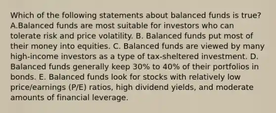 Which of the following statements about balanced funds is true? A.Balanced funds are most suitable for investors who can tolerate risk and price volatility. B. Balanced funds put most of their money into equities. C. Balanced funds are viewed by many high-income investors as a type of tax-sheltered investment. D. Balanced funds generally keep 30% to 40% of their portfolios in bonds. E. Balanced funds look for stocks with relatively low price/earnings (P/E) ratios, high dividend yields, and moderate amounts of financial leverage.