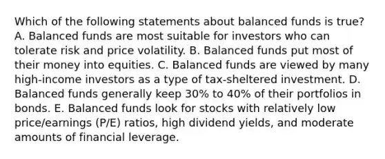 Which of the following statements about balanced funds is true? A. Balanced funds are most suitable for investors who can tolerate risk and price volatility. B. Balanced funds put most of their money into equities. C. Balanced funds are viewed by many high-income investors as a type of tax-sheltered investment. D. Balanced funds generally keep 30% to 40% of their portfolios in bonds. E. Balanced funds look for stocks with relatively low price/earnings (P/E) ratios, high dividend yields, and moderate amounts of financial leverage.