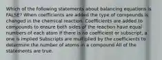 Which of the following statements about balancing equations is FALSE? When coefficients are added the type of compounds is changed in the chemical reaction. Coefficients are added to compounds to ensure both sides of the reaction have equal numbers of each atom If there is no coefficient or subscript, a one is implied Subscripts are multiplied by the coefficients to determine the number of atoms in a compound All of the statements are true.