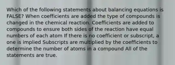 Which of the following statements about balancing equations is FALSE? When coefficients are added the type of compounds is changed in the chemical reaction. Coefficients are added to compounds to ensure both sides of the reaction have equal numbers of each atom If there is no coefficient or subscript, a one is implied Subscripts are multiplied by the coefficients to determine the number of atoms in a compound All of the statements are true.