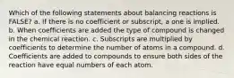 Which of the following statements about balancing reactions is FALSE? a. If there is no coefficient or subscript, a one is implied. b. When coefficients are added the type of compound is changed in the chemical reaction. c. Subscripts are multiplied by coefficients to determine the number of atoms in a compound. d. Coefficients are added to compounds to ensure both sides of the reaction have equal numbers of each atom.