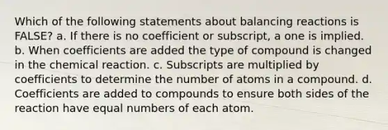 Which of the following statements about balancing reactions is FALSE? a. If there is no coefficient or subscript, a one is implied. b. When coefficients are added the type of compound is changed in the chemical reaction. c. Subscripts are multiplied by coefficients to determine the number of atoms in a compound. d. Coefficients are added to compounds to ensure both sides of the reaction have equal numbers of each atom.