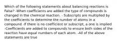 Which of the following statements about balancing reactions is False? -When coefficients are added the type of compounds is changed in the chemical reaction. - Subscripts are multiplied by the coefficients to determine the number of atoms in a compound -If there is no coefficient or subscript, a one is implied -Coefficients are added to compounds to ensure both sides of the reaction have equal numbers of each atom. -All of the above statements are true