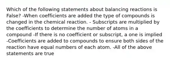 Which of the following statements about balancing reactions is False? -When coefficients are added the type of compounds is changed in the chemical reaction. - Subscripts are multiplied by the coefficients to determine the number of atoms in a compound -If there is no coefficient or subscript, a one is implied -Coefficients are added to compounds to ensure both sides of the reaction have equal numbers of each atom. -All of the above statements are true