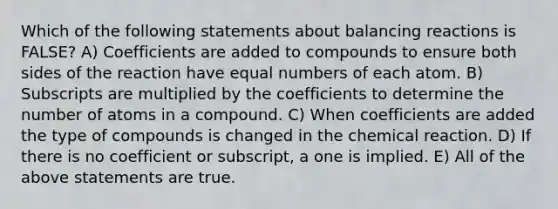 Which of the following statements about balancing reactions is FALSE? A) Coefficients are added to compounds to ensure both sides of the reaction have equal numbers of each atom. B) Subscripts are multiplied by the coefficients to determine the number of atoms in a compound. C) When coefficients are added the type of compounds is changed in the chemical reaction. D) If there is no coefficient or subscript, a one is implied. E) All of the above statements are true.