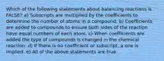 Which of the following statements about balancing reactions is FALSE? a) Subscripts are multiplied by the coefficients to determine the number of atoms in a compound. b) Coefficients are added to compounds to ensure both sides of the reaction have equal numbers of each atom. c) When coefficients are added the type of compounds is changed in the chemical reaction. d) If there is no coefficient or subscript, a one is implied. e) All of the above statements are true.