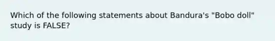 Which of the following statements about Bandura's "Bobo doll" study is FALSE?