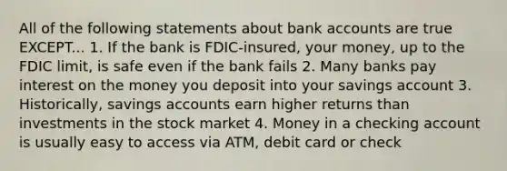 All of the following statements about bank accounts are true EXCEPT... 1. If the bank is FDIC-insured, your money, up to the FDIC limit, is safe even if the bank fails 2. Many banks pay interest on the money you deposit into your savings account 3. Historically, savings accounts earn higher returns than investments in the stock market 4. Money in a checking account is usually easy to access via ATM, debit card or check