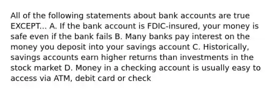 All of the following statements about bank accounts are true EXCEPT... A. If the bank account is FDIC-insured, your money is safe even if the bank fails B. Many banks pay interest on the money you deposit into your savings account C. Historically, savings accounts earn higher returns than investments in the stock market D. Money in a checking account is usually easy to access via ATM, debit card or check