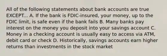 All of the following statements about bank accounts are true EXCEPT... A. If the bank is FDIC-insured, your money, up to the FDIC limit, is safe even if the bank fails B. Many banks pay interest on the money you deposit into your savings account C. Money in a checking account is usually easy to access via ATM, debit card or check D. Historically, savings accounts earn higher returns than investments in the stock market