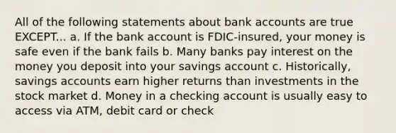 All of the following statements about bank accounts are true EXCEPT... a. If the bank account is FDIC-insured, your money is safe even if the bank fails b. Many banks pay interest on the money you deposit into your savings account c. Historically, savings accounts earn higher returns than investments in the stock market d. Money in a checking account is usually easy to access via ATM, debit card or check