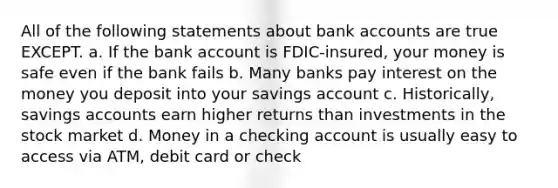 All of the following statements about bank accounts are true EXCEPT. a. If the bank account is FDIC-insured, your money is safe even if the bank fails b. Many banks pay interest on the money you deposit into your savings account c. Historically, savings accounts earn higher returns than investments in the stock market d. Money in a checking account is usually easy to access via ATM, debit card or check